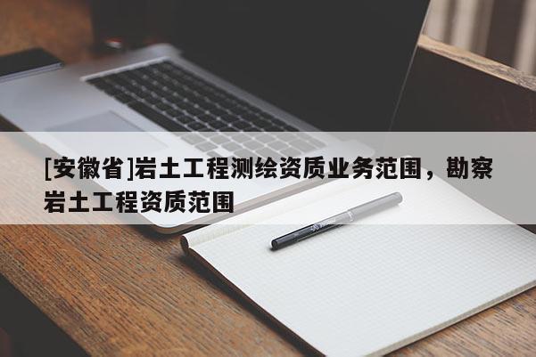 [安徽省]巖土工程測(cè)繪資質(zhì)業(yè)務(wù)范圍，勘察巖土工程資質(zhì)范圍