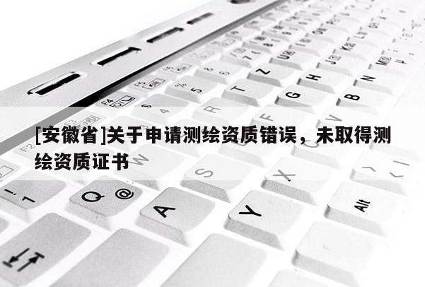 [安徽省]關于申請測繪資質(zhì)錯誤，未取得測繪資質(zhì)證書