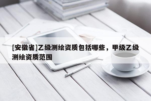 [安徽省]乙級測繪資質(zhì)包括哪些，甲級乙級測繪資質(zhì)范圍