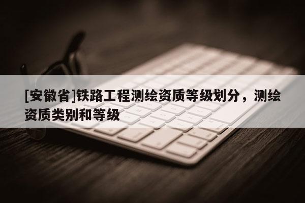 [安徽省]鐵路工程測繪資質(zhì)等級劃分，測繪資質(zhì)類別和等級