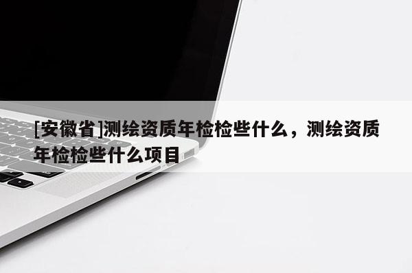 [安徽省]測繪資質(zhì)年檢檢些什么，測繪資質(zhì)年檢檢些什么項目