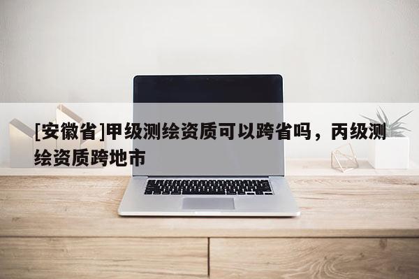 [安徽省]甲級測繪資質可以跨省嗎，丙級測繪資質跨地市