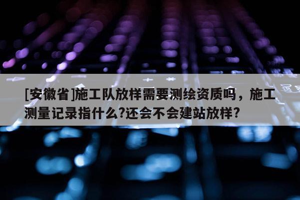 [安徽省]施工隊放樣需要測繪資質(zhì)嗎，施工測量記錄指什么?還會不會建站放樣?