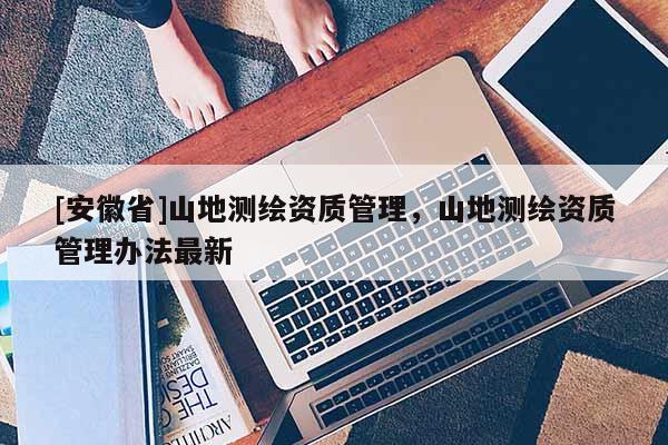 [安徽省]山地測繪資質(zhì)管理，山地測繪資質(zhì)管理辦法最新