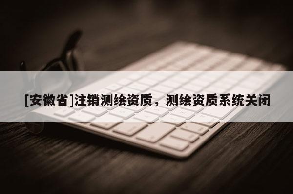 [安徽省]注銷測繪資質(zhì)，測繪資質(zhì)系統(tǒng)關(guān)閉