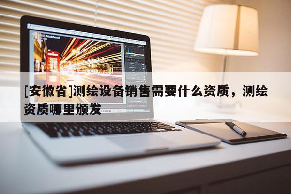[安徽省]測(cè)繪設(shè)備銷售需要什么資質(zhì)，測(cè)繪資質(zhì)哪里頒發(fā)