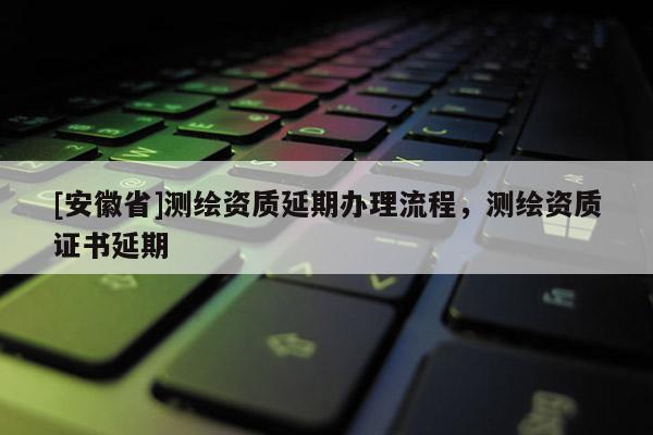 [安徽省]測繪資質(zhì)延期辦理流程，測繪資質(zhì)證書延期