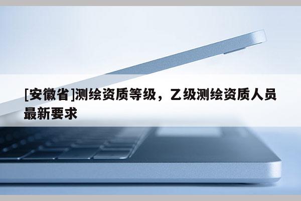 [安徽省]測(cè)繪資質(zhì)等級(jí)，乙級(jí)測(cè)繪資質(zhì)人員最新要求