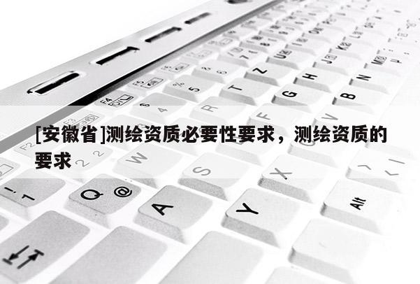 [安徽省]測繪資質(zhì)必要性要求，測繪資質(zhì)的要求