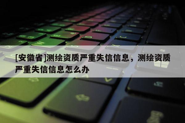 [安徽省]測繪資質(zhì)嚴(yán)重失信信息，測繪資質(zhì)嚴(yán)重失信信息怎么辦