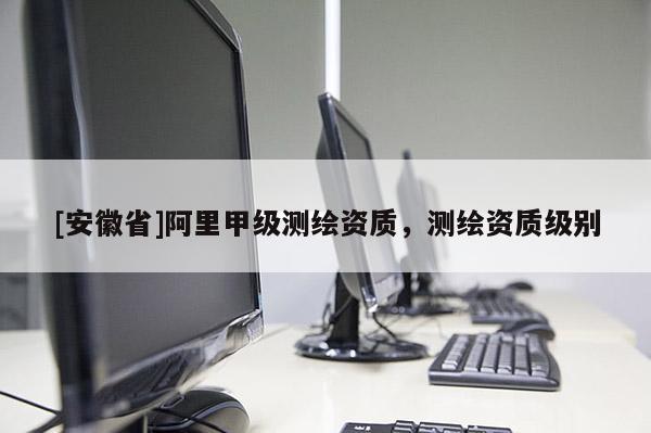[安徽省]阿里甲級測繪資質(zhì)，測繪資質(zhì)級別
