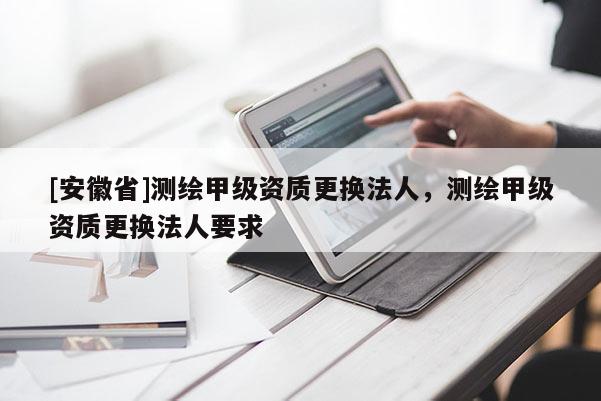[安徽省]測繪甲級(jí)資質(zhì)更換法人，測繪甲級(jí)資質(zhì)更換法人要求