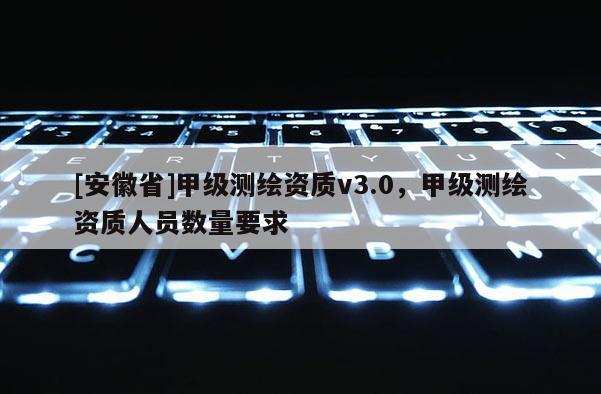 [安徽省]甲級(jí)測(cè)繪資質(zhì)v3.0，甲級(jí)測(cè)繪資質(zhì)人員數(shù)量要求