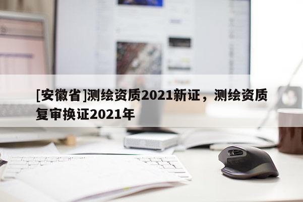 [安徽省]測(cè)繪資質(zhì)2021新證，測(cè)繪資質(zhì)復(fù)審換證2021年