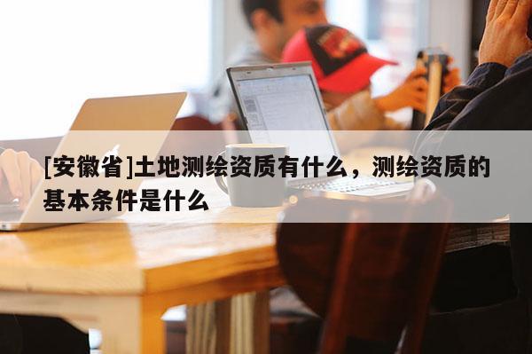 [安徽省]土地測(cè)繪資質(zhì)有什么，測(cè)繪資質(zhì)的基本條件是什么