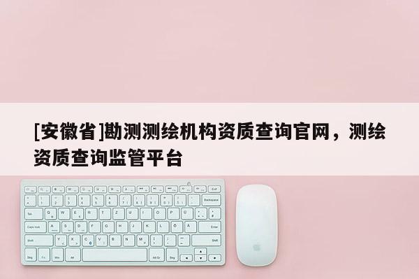 [安徽省]勘測(cè)測(cè)繪機(jī)構(gòu)資質(zhì)查詢官網(wǎng)，測(cè)繪資質(zhì)查詢監(jiān)管平臺(tái)