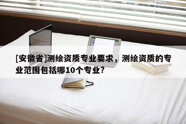 [安徽省]測繪資質(zhì)專業(yè)要求，測繪資質(zhì)的專業(yè)范圍包括哪10個專業(yè)?