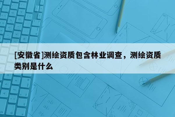 [安徽省]測(cè)繪資質(zhì)包含林業(yè)調(diào)查，測(cè)繪資質(zhì)類(lèi)別是什么