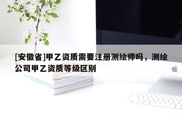 [安徽省]甲乙資質(zhì)需要注冊測繪師嗎，測繪公司甲乙資質(zhì)等級區(qū)別