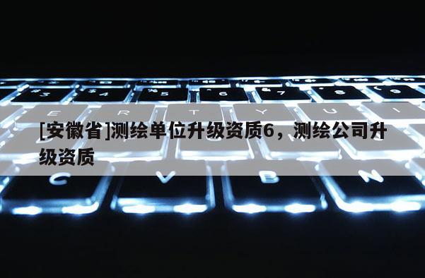[安徽省]測(cè)繪單位升級(jí)資質(zhì)6，測(cè)繪公司升級(jí)資質(zhì)