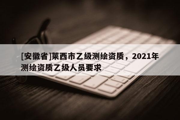 [安徽省]萊西市乙級測繪資質(zhì)，2021年測繪資質(zhì)乙級人員要求