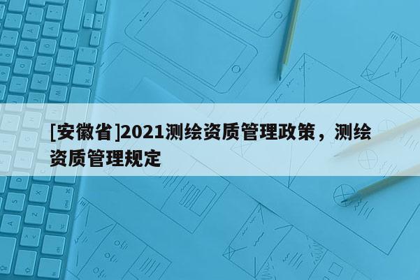 [安徽省]2021測繪資質(zhì)管理政策，測繪資質(zhì)管理規(guī)定