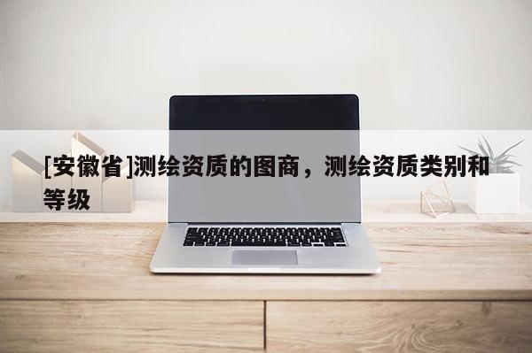 [安徽省]測繪資質(zhì)的圖商，測繪資質(zhì)類別和等級(jí)