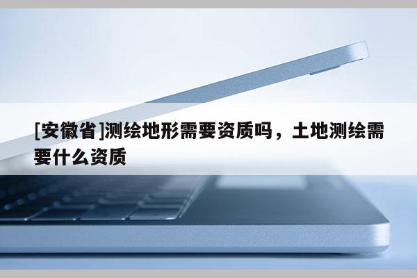 [安徽省]測繪地形需要資質(zhì)嗎，土地測繪需要什么資質(zhì)