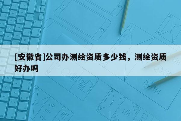 [安徽省]公司辦測(cè)繪資質(zhì)多少錢，測(cè)繪資質(zhì)好辦嗎