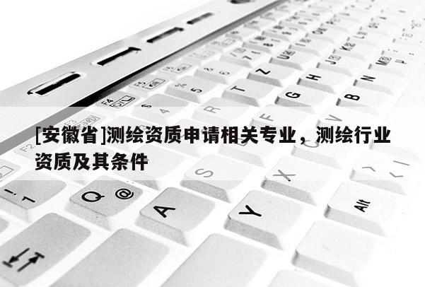 [安徽省]測繪資質(zhì)申請相關(guān)專業(yè)，測繪行業(yè)資質(zhì)及其條件
