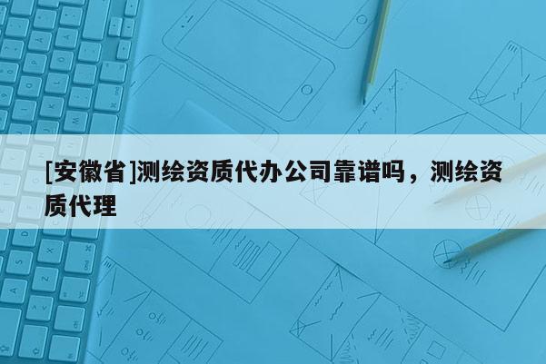 [安徽省]測繪資質(zhì)代辦公司靠譜嗎，測繪資質(zhì)代理