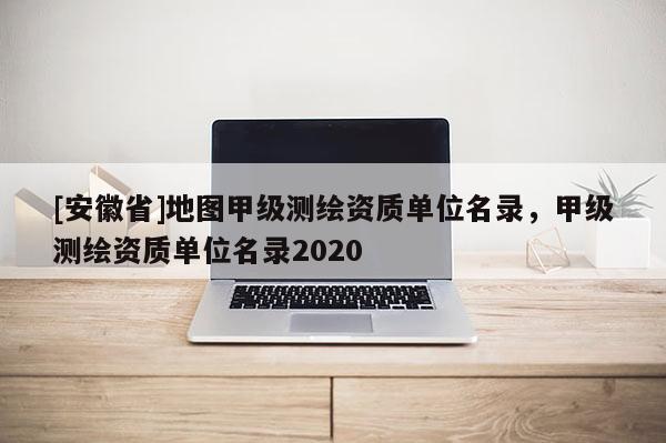 [安徽省]地圖甲級測繪資質單位名錄，甲級測繪資質單位名錄2020