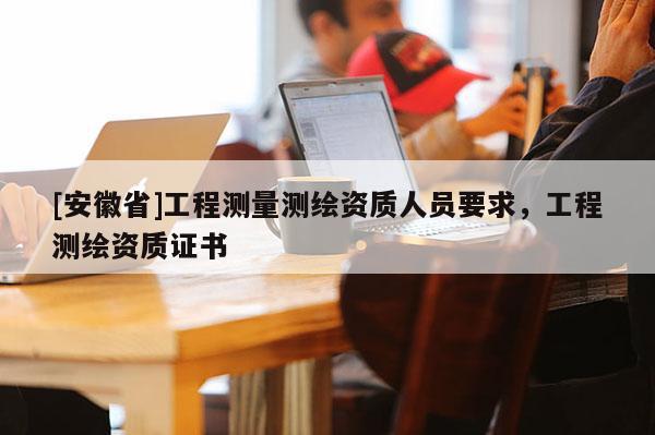 [安徽省]工程測量測繪資質人員要求，工程測繪資質證書