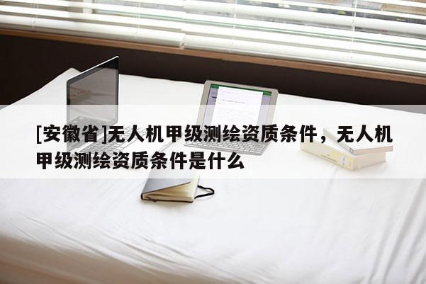 [安徽省]無人機(jī)甲級(jí)測(cè)繪資質(zhì)條件，無人機(jī)甲級(jí)測(cè)繪資質(zhì)條件是什么