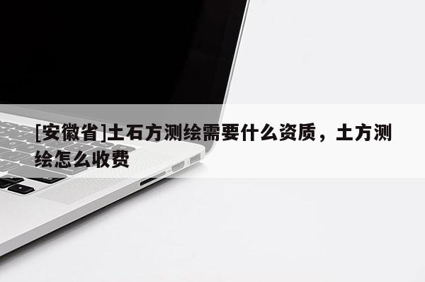 [安徽省]土石方測(cè)繪需要什么資質(zhì)，土方測(cè)繪怎么收費(fèi)