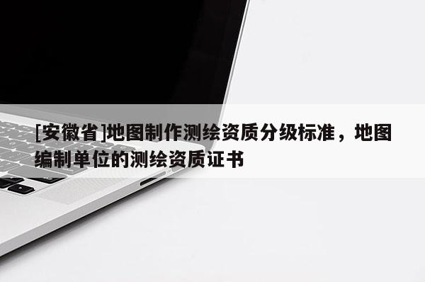 [安徽省]地圖制作測(cè)繪資質(zhì)分級(jí)標(biāo)準(zhǔn)，地圖編制單位的測(cè)繪資質(zhì)證書