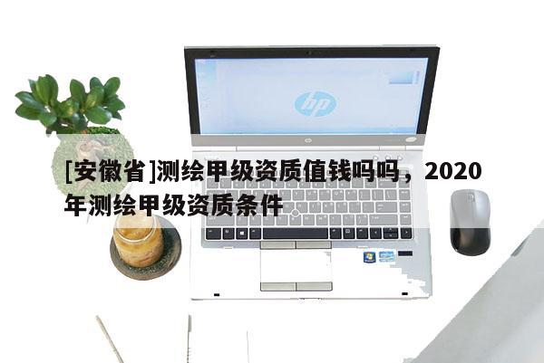 [安徽省]測(cè)繪甲級(jí)資質(zhì)值錢嗎嗎，2020年測(cè)繪甲級(jí)資質(zhì)條件