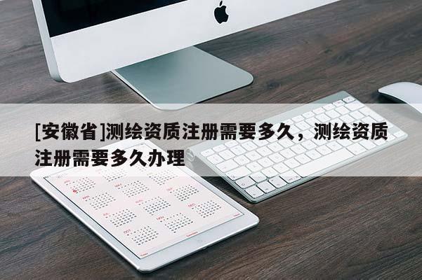 [安徽省]測繪資質(zhì)注冊需要多久，測繪資質(zhì)注冊需要多久辦理