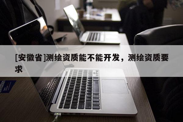 [安徽省]測(cè)繪資質(zhì)能不能開(kāi)發(fā)，測(cè)繪資質(zhì)要求