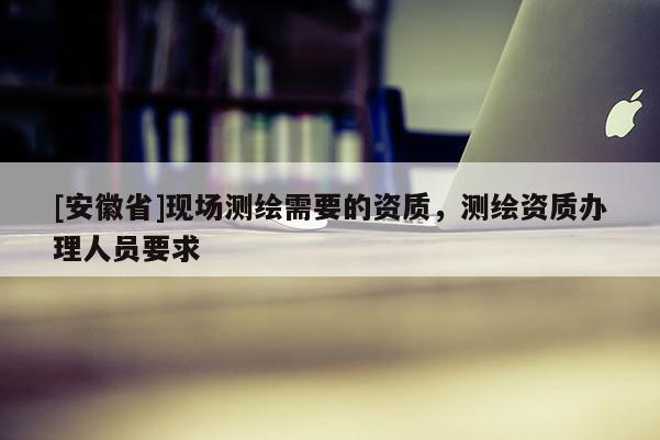 [安徽省]現(xiàn)場測繪需要的資質(zhì)，測繪資質(zhì)辦理人員要求