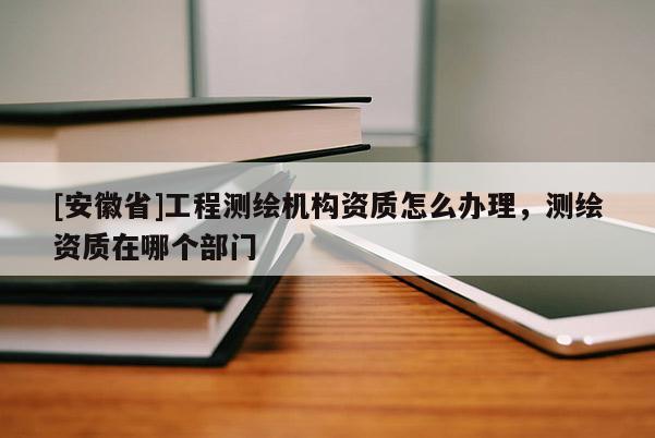 [安徽省]工程測(cè)繪機(jī)構(gòu)資質(zhì)怎么辦理，測(cè)繪資質(zhì)在哪個(gè)部門(mén)