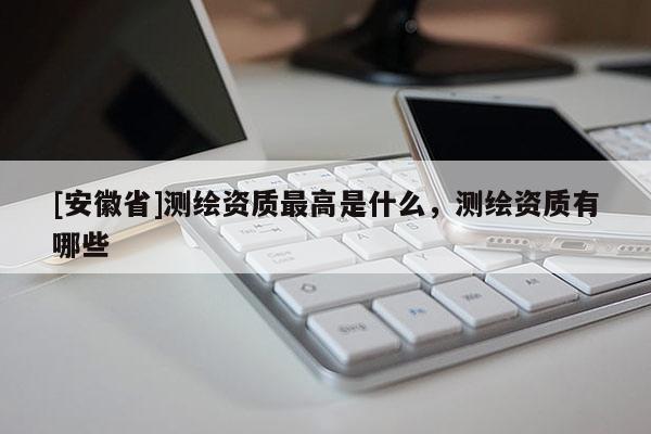 [安徽省]測(cè)繪資質(zhì)最高是什么，測(cè)繪資質(zhì)有哪些