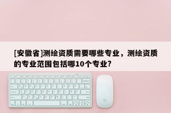 [安徽省]測繪資質(zhì)需要哪些專業(yè)，測繪資質(zhì)的專業(yè)范圍包括哪10個(gè)專業(yè)?