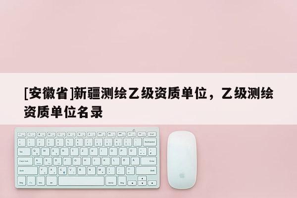 [安徽省]新疆測繪乙級資質(zhì)單位，乙級測繪資質(zhì)單位名錄
