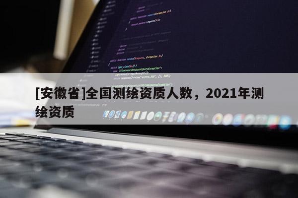 [安徽省]全國測繪資質(zhì)人數(shù)，2021年測繪資質(zhì)