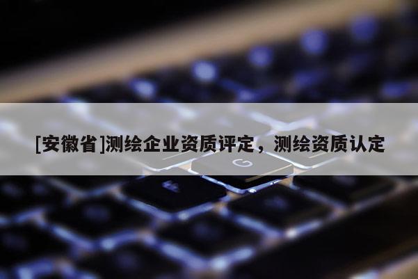 [安徽省]測繪企業(yè)資質(zhì)評定，測繪資質(zhì)認(rèn)定