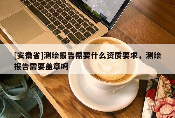 [安徽省]測(cè)繪報(bào)告需要什么資質(zhì)要求，測(cè)繪報(bào)告需要蓋章嗎
