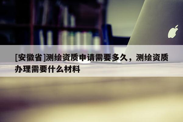 [安徽省]測繪資質(zhì)申請需要多久，測繪資質(zhì)辦理需要什么材料