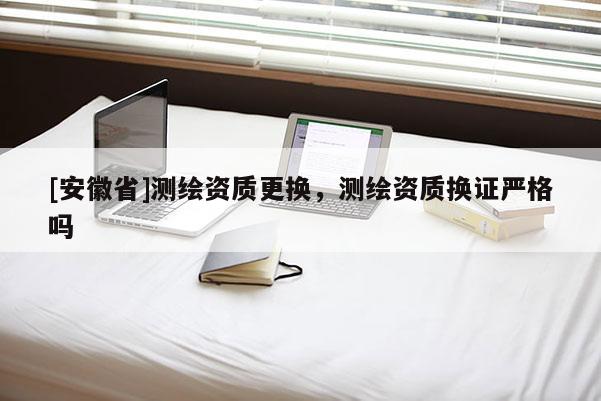 [安徽省]測繪資質(zhì)更換，測繪資質(zhì)換證嚴(yán)格嗎
