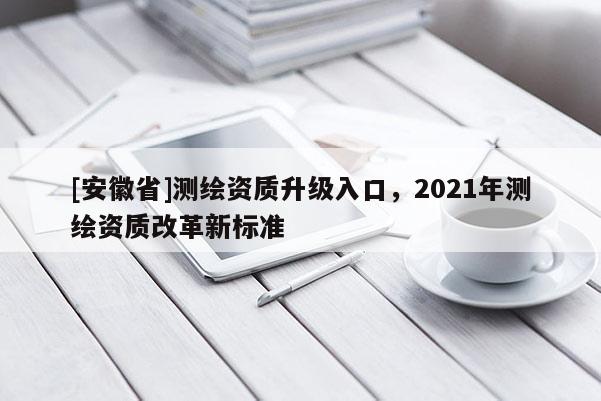 [安徽省]測繪資質(zhì)升級入口，2021年測繪資質(zhì)改革新標(biāo)準(zhǔn)